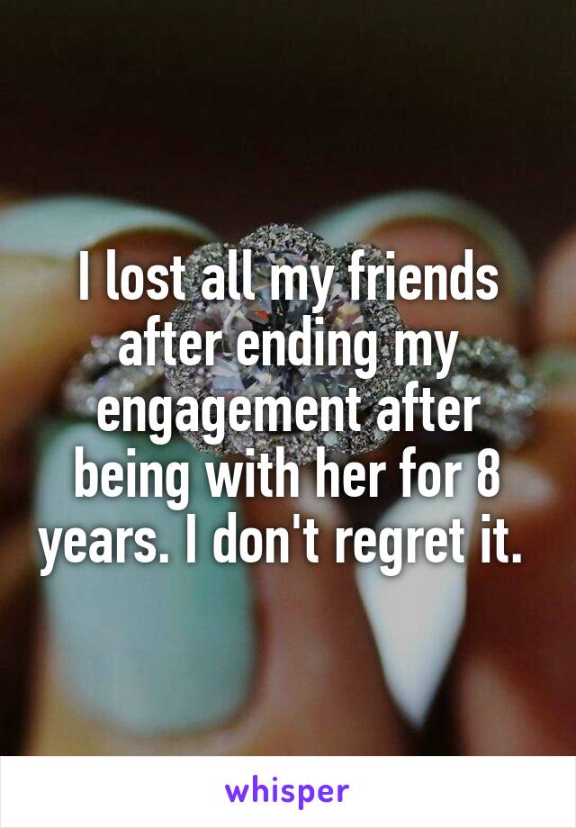 I lost all my friends after ending my engagement after being with her for 8 years. I don't regret it. 