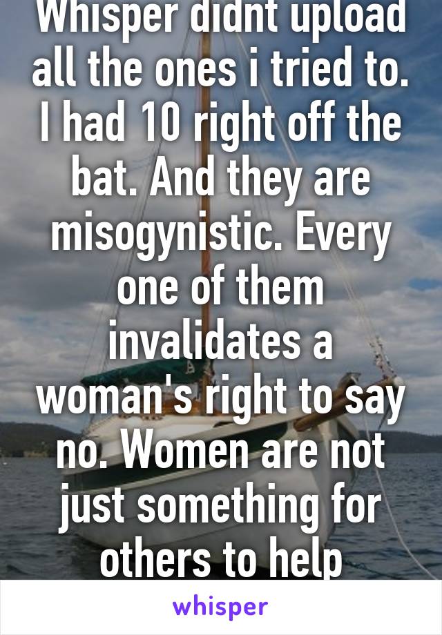 Whisper didnt upload all the ones i tried to. I had 10 right off the bat. And they are misogynistic. Every one of them invalidates a woman's right to say no. Women are not just something for others to help themselves to.