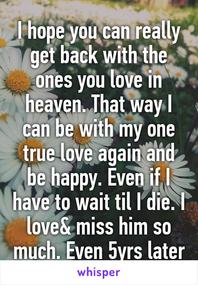 I hope you can really get back with the ones you love in heaven. That way I can be with my one true love again and be happy. Even if I have to wait til I die. I love& miss him so much. Even 5yrs later