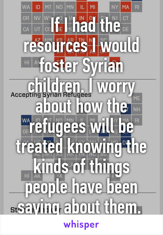   If I had the resources I would foster Syrian children. I worry about how the refugees will be treated knowing the kinds of things people have been saying about them. 