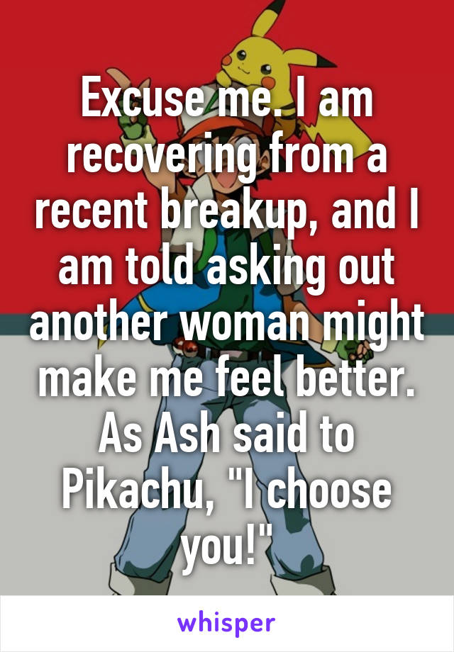 Excuse me. I am recovering from a recent breakup, and I am told asking out another woman might make me feel better. As Ash said to Pikachu, "I choose you!"