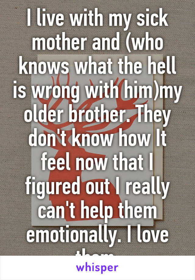 I live with my sick mother and (who knows what the hell is wrong with him)my older brother. They don't know how It feel now that I figured out I really can't help them emotionally. I love them.