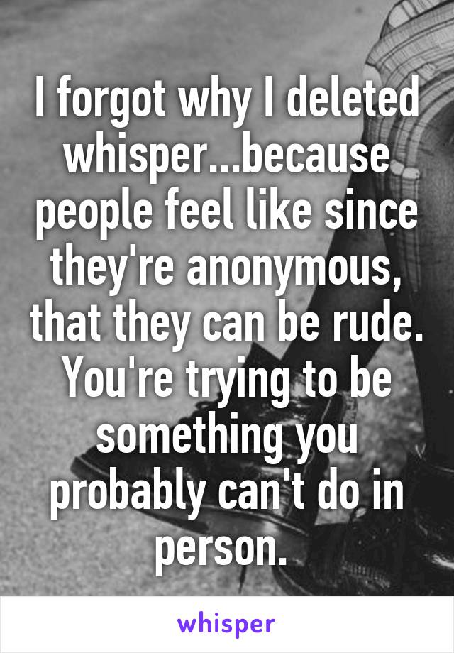 I forgot why I deleted whisper...because people feel like since they're anonymous, that they can be rude. You're trying to be something you probably can't do in person. 