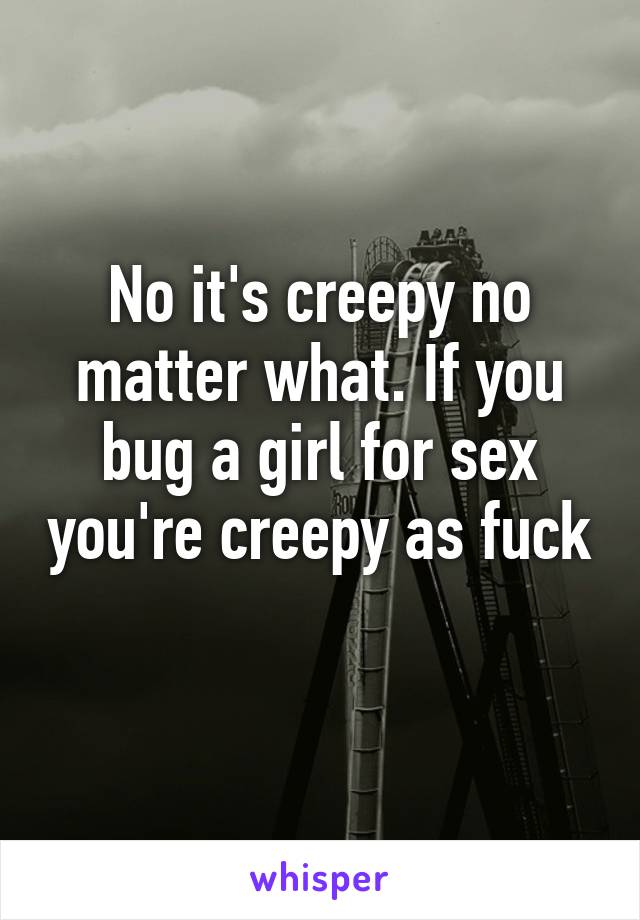 No it's creepy no matter what. If you bug a girl for sex you're creepy as fuck 