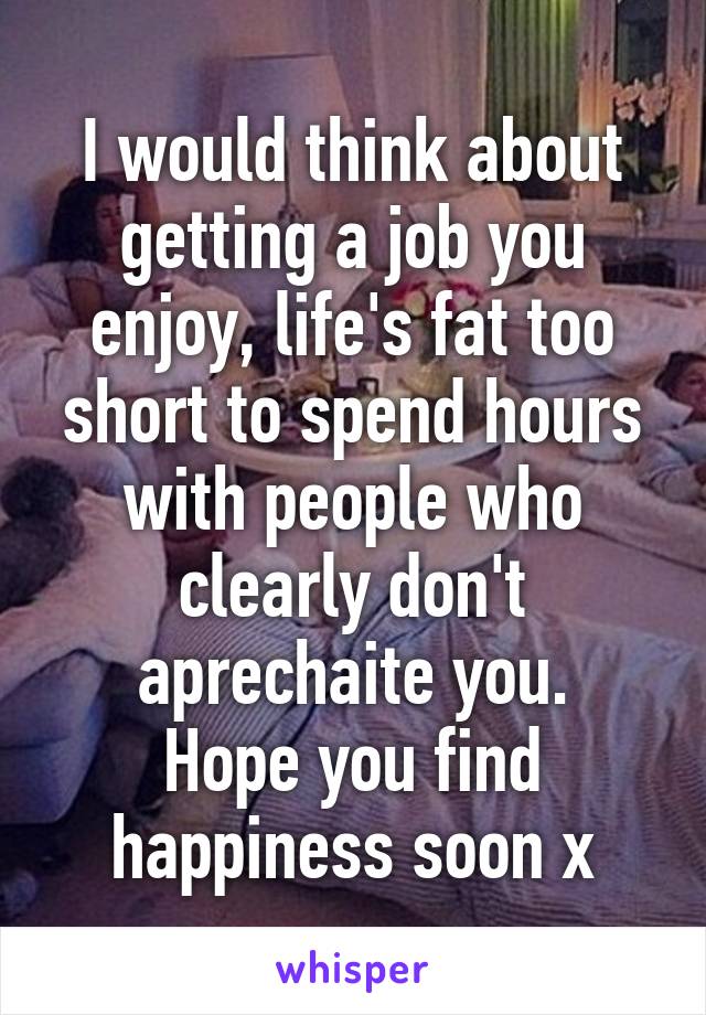 I would think about getting a job you enjoy, life's fat too short to spend hours with people who clearly don't aprechaite you.
Hope you find happiness soon x