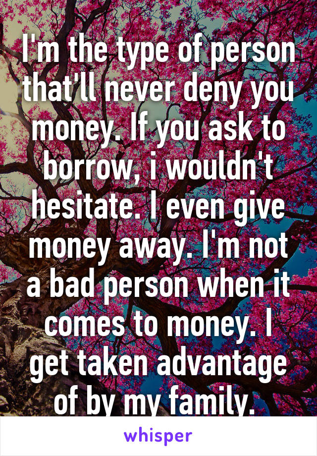 I'm the type of person that'll never deny you money. If you ask to borrow, i wouldn't hesitate. I even give money away. I'm not a bad person when it comes to money. I get taken advantage of by my family. 