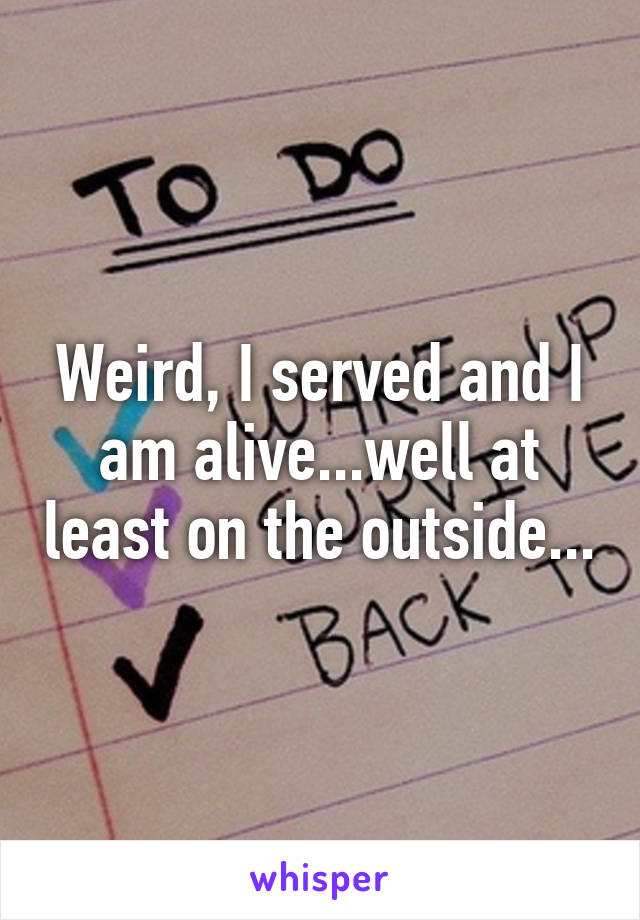 Weird, I served and I am alive...well at least on the outside...