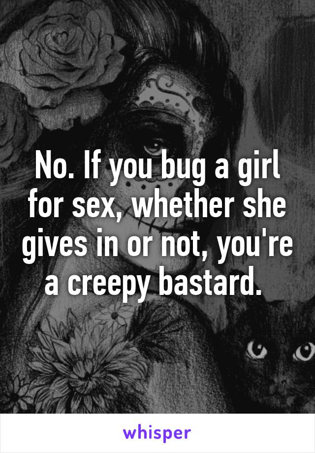 No. If you bug a girl for sex, whether she gives in or not, you're a creepy bastard. 