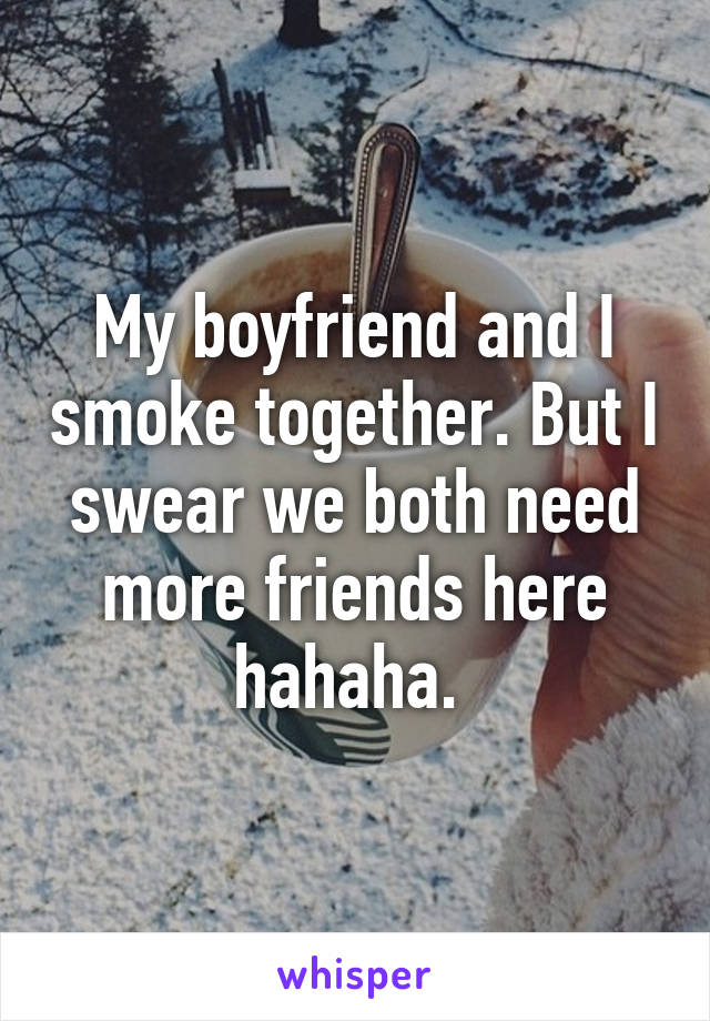 My boyfriend and I smoke together. But I swear we both need more friends here hahaha. 