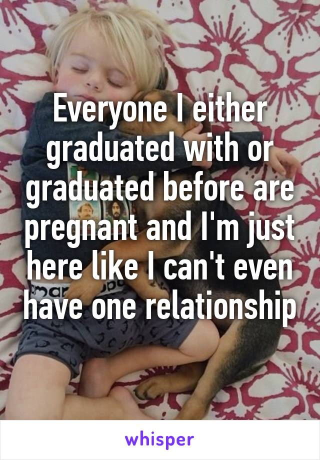 Everyone I either graduated with or graduated before are pregnant and I'm just here like I can't even have one relationship 