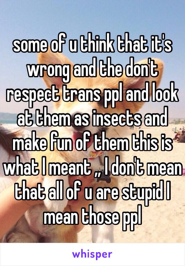 some of u think that it's wrong and the don't respect trans ppl and look at them as insects and make fun of them this is what I meant ,, I don't mean that all of u are stupid I mean those ppl 