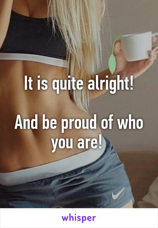 It is quite alright!

And be proud of who you are! 