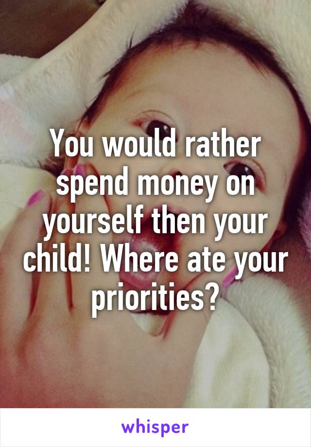 You would rather spend money on yourself then your child! Where ate your priorities?