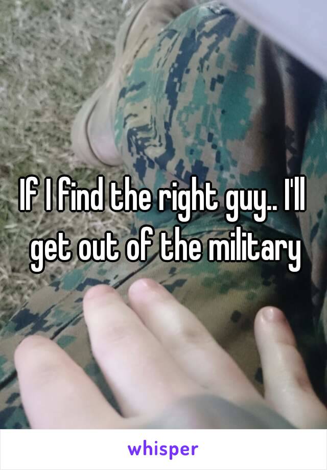 If I find the right guy.. I'll get out of the military