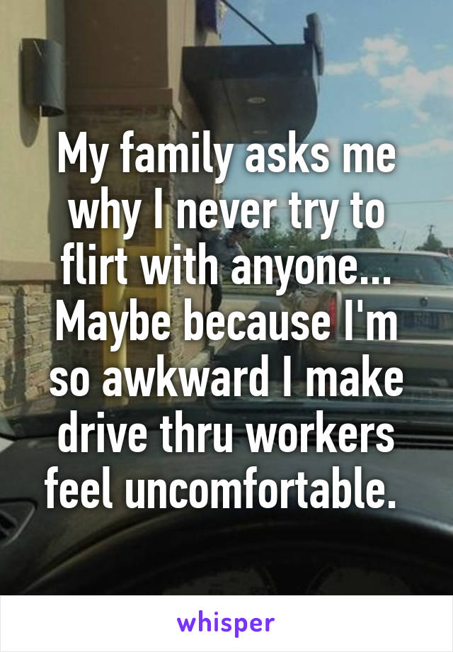 My family asks me why I never try to flirt with anyone... Maybe because I'm so awkward I make drive thru workers feel uncomfortable. 