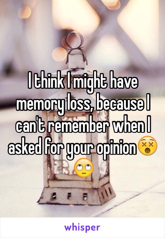 I think I might have memory loss, because I can't remember when I asked for your opinion😵🙄