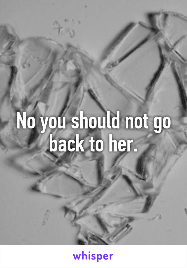 No you should not go back to her.