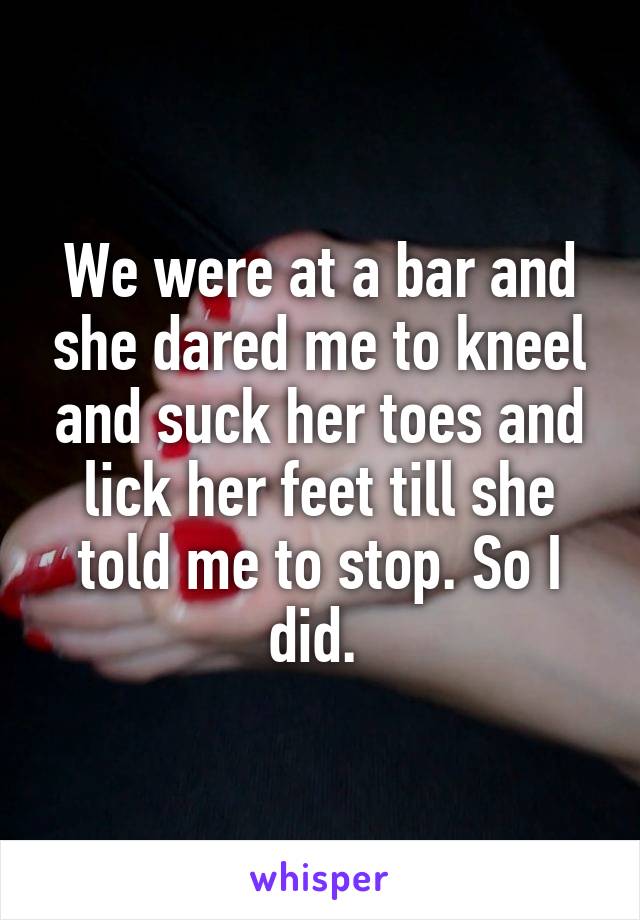 We were at a bar and she dared me to kneel and suck her toes and lick her feet till she told me to stop. So I did. 