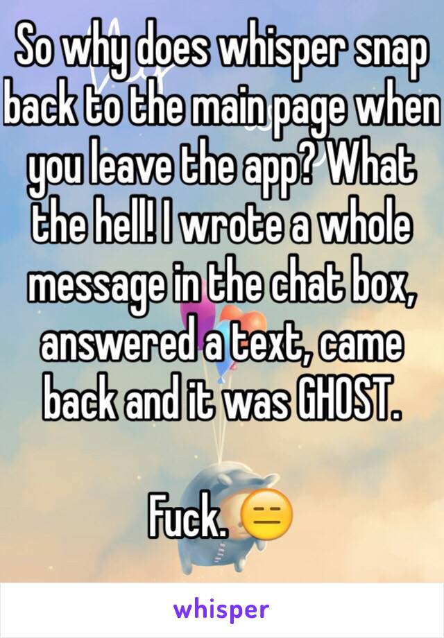 So why does whisper snap back to the main page when you leave the app? What the hell! I wrote a whole message in the chat box, answered a text, came back and it was GHOST.

Fuck. 😑