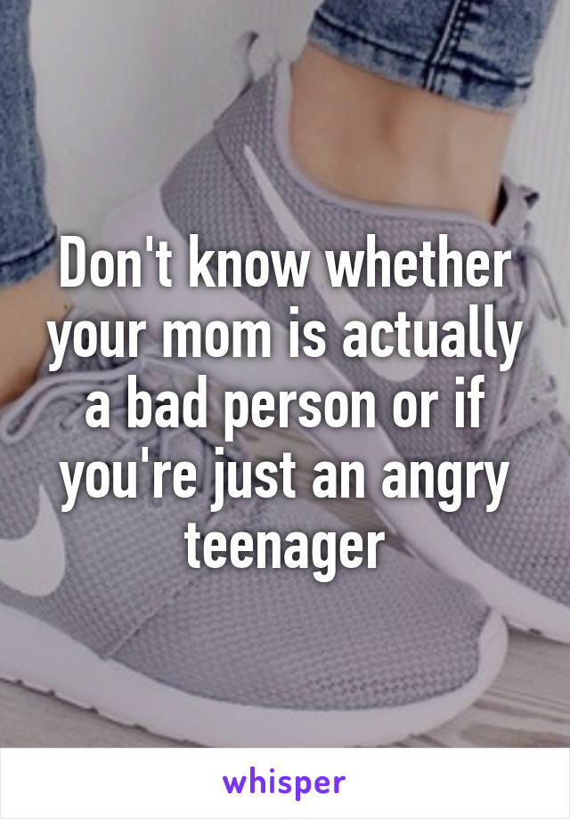 Don't know whether your mom is actually a bad person or if you're just an angry teenager