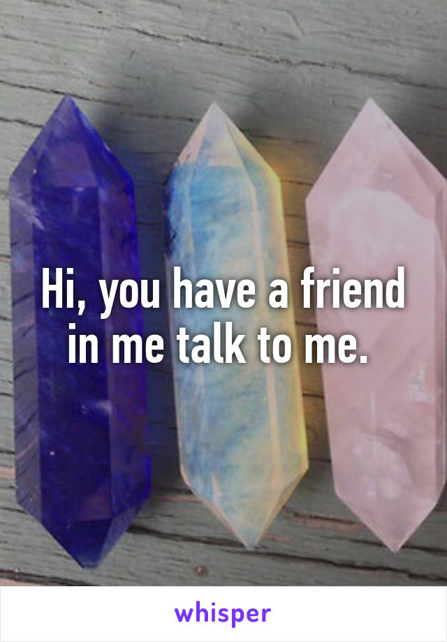 Hi, you have a friend in me talk to me. 