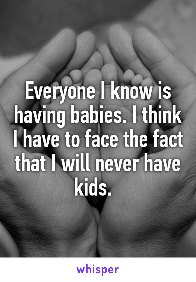 Everyone I know is having babies. I think I have to face the fact that I will never have kids.  