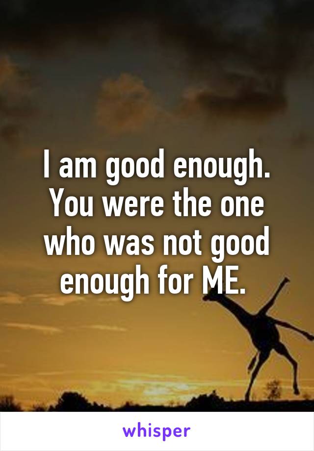 I am good enough. You were the one who was not good enough for ME. 