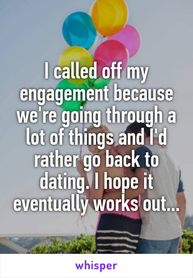 I called off my engagement because we're going through a lot of things and I'd rather go back to dating. I hope it eventually works out...