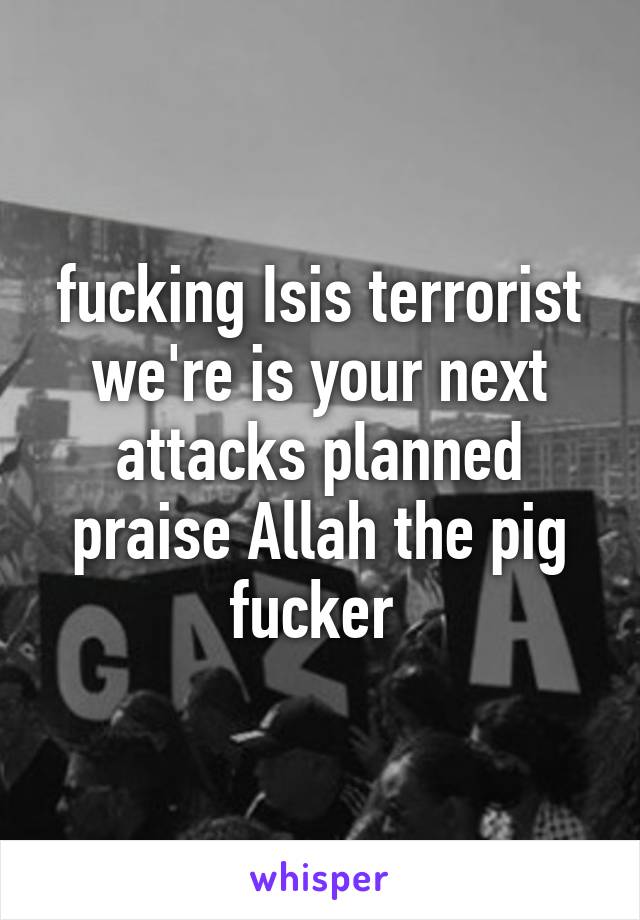 fucking Isis terrorist we're is your next attacks planned praise Allah the pig fucker 