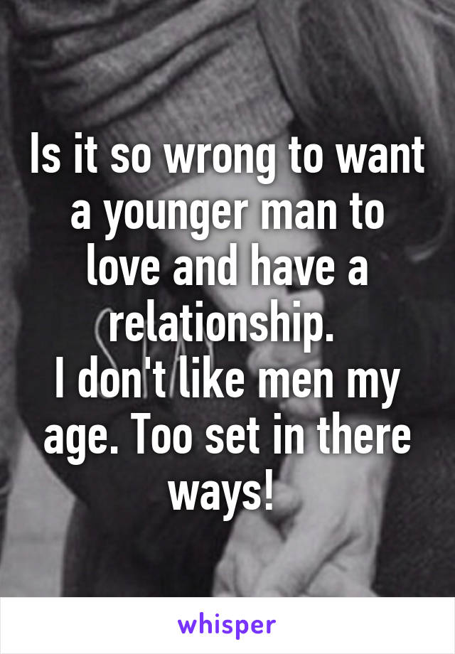 Is it so wrong to want a younger man to love and have a relationship. 
I don't like men my age. Too set in there ways! 