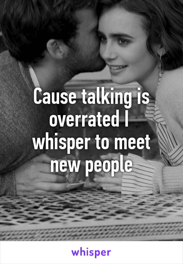 Cause talking is overrated I 
whisper to meet new people