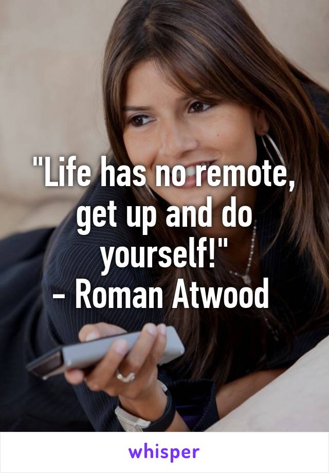 "Life has no remote, get up and do yourself!"
- Roman Atwood 