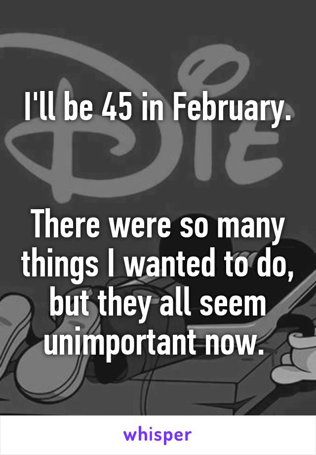 I'll be 45 in February. 

There were so many things I wanted to do, but they all seem unimportant now. 