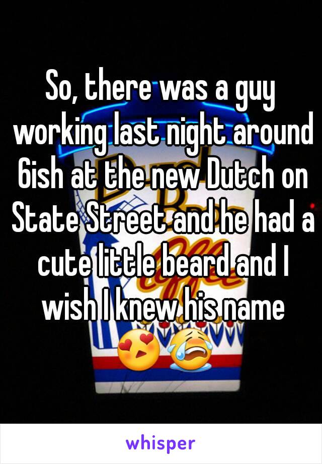 So, there was a guy working last night around 6ish at the new Dutch on State Street and he had a cute little beard and I wish I knew his name 😍😭