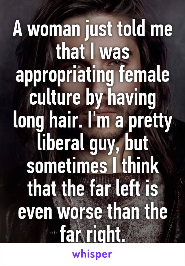 A woman just told me that I was appropriating female culture by having long hair. I'm a pretty liberal guy, but sometimes I think that the far left is even worse than the far right.