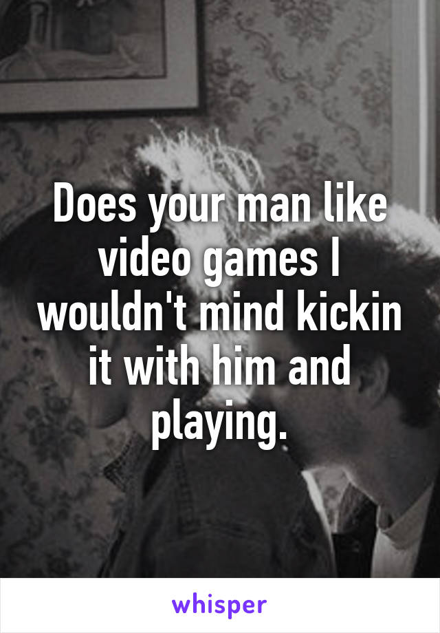 Does your man like video games I wouldn't mind kickin it with him and playing.