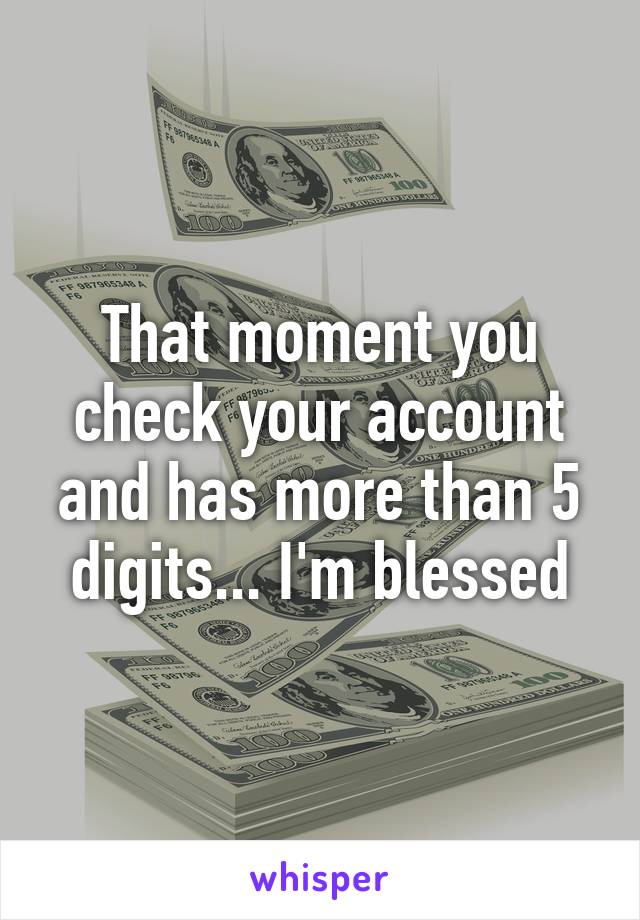 That moment you check your account and has more than 5 digits... I'm blessed