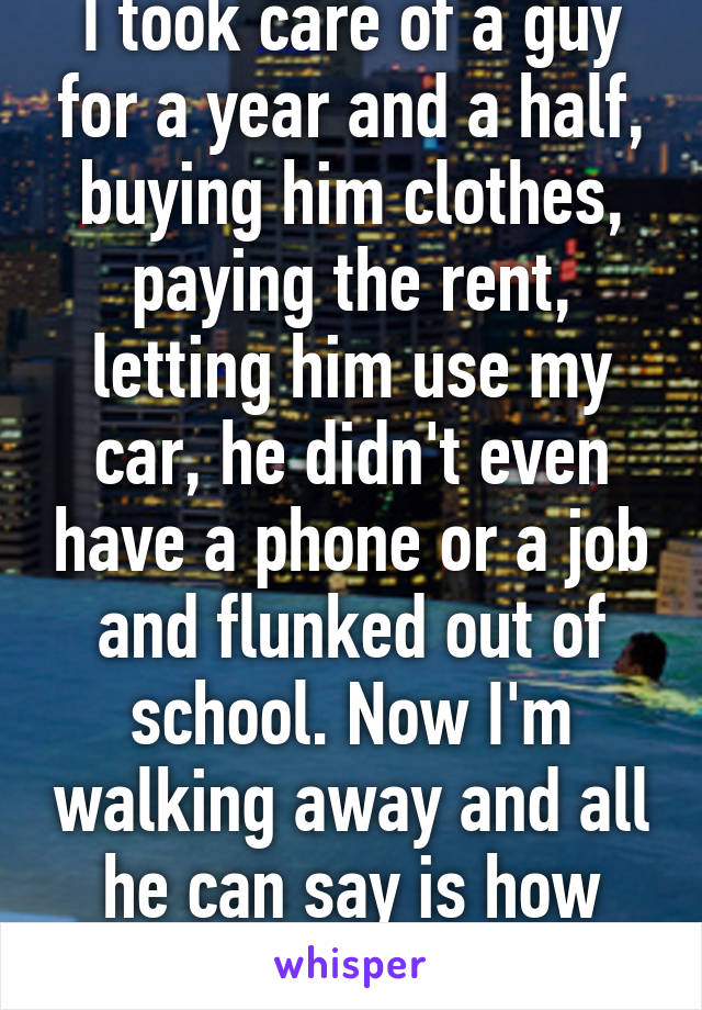 I took care of a guy for a year and a half, buying him clothes, paying the rent, letting him use my car, he didn't even have a phone or a job and flunked out of school. Now I'm walking away and all he can say is how selfish I am. 