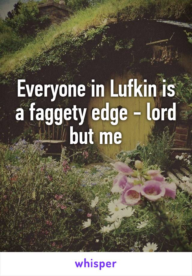 Everyone in Lufkin is a faggety edge - lord but me

