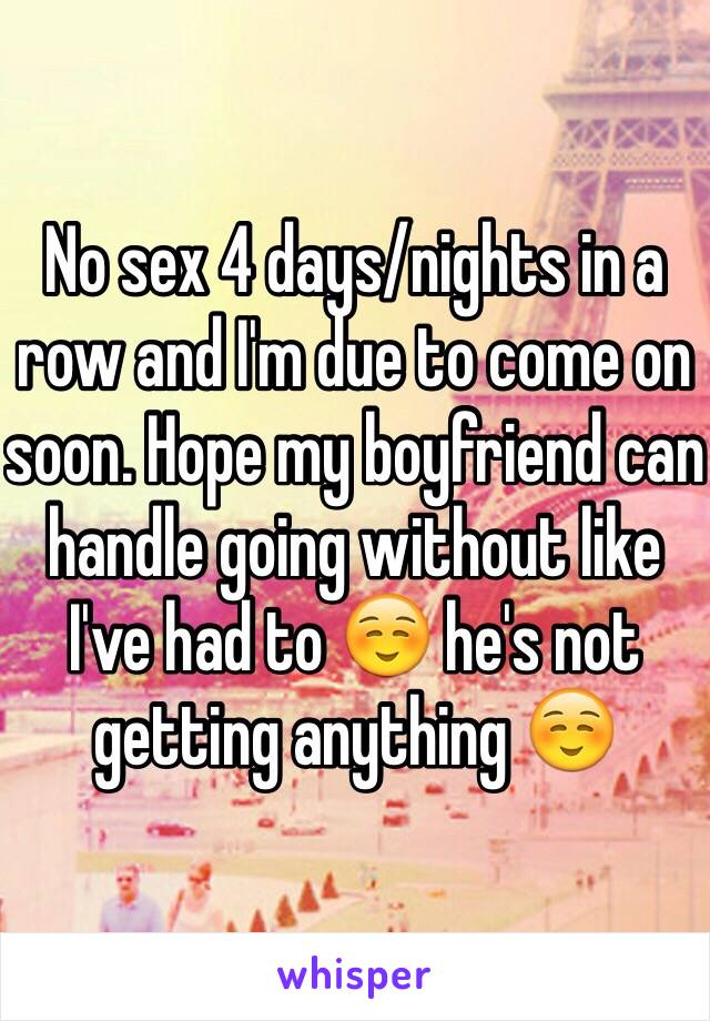 No sex 4 days/nights in a row and I'm due to come on soon. Hope my boyfriend can handle going without like I've had to ☺️ he's not getting anything ☺️