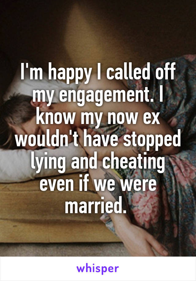 I'm happy I called off my engagement. I know my now ex wouldn't have stopped lying and cheating even if we were married. 