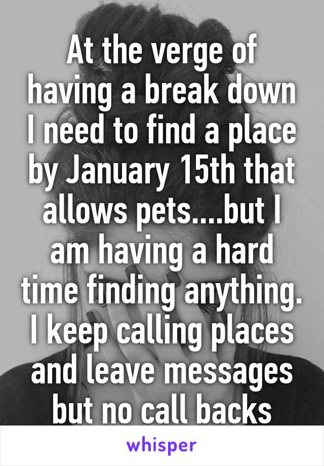 At the verge of having a break down I need to find a place by January 15th that allows pets....but I am having a hard time finding anything. I keep calling places and leave messages but no call backs