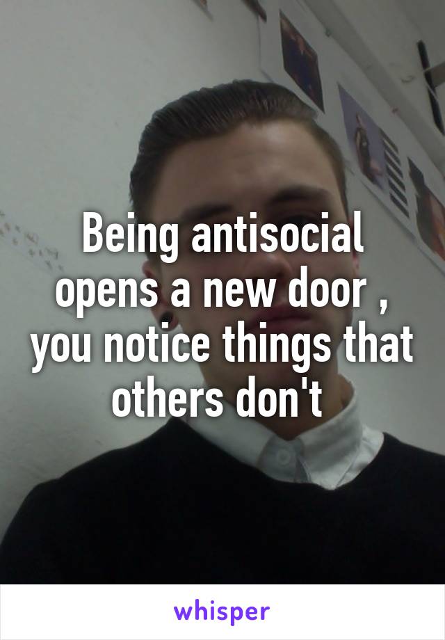 Being antisocial opens a new door , you notice things that others don't 