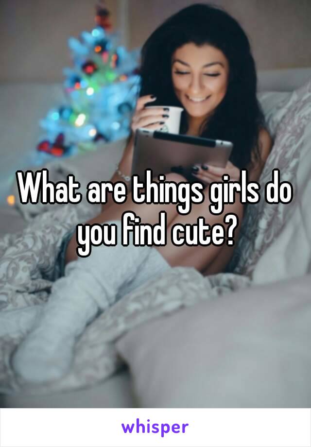 What are things girls do you find cute?