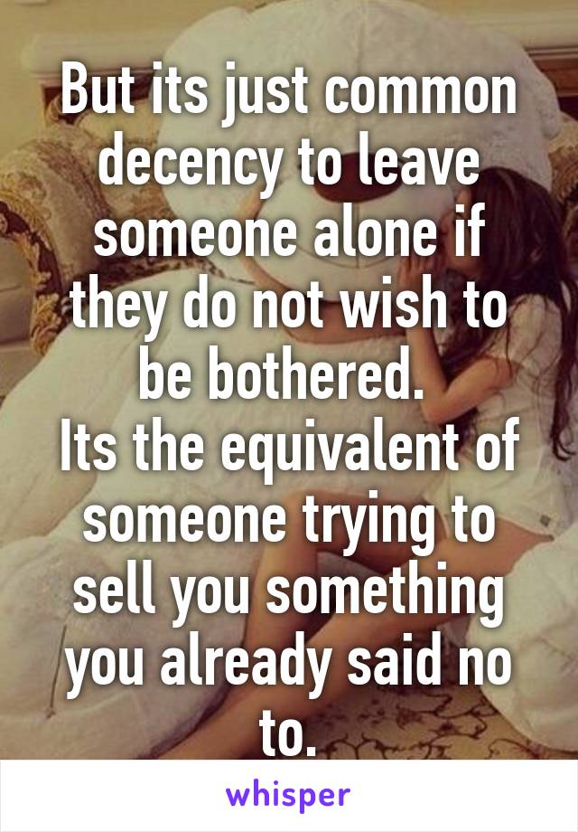 But its just common decency to leave someone alone if they do not wish to be bothered. 
Its the equivalent of someone trying to sell you something you already said no to.