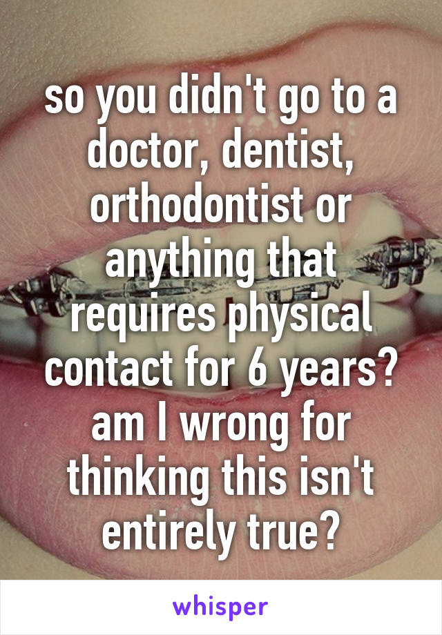 so you didn't go to a doctor, dentist, orthodontist or anything that requires physical contact for 6 years? am I wrong for thinking this isn't entirely true?