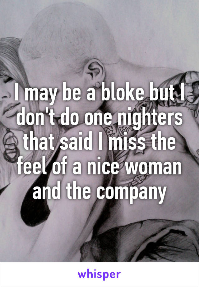 I may be a bloke but I don't do one nighters that said I miss the feel of a nice woman and the company