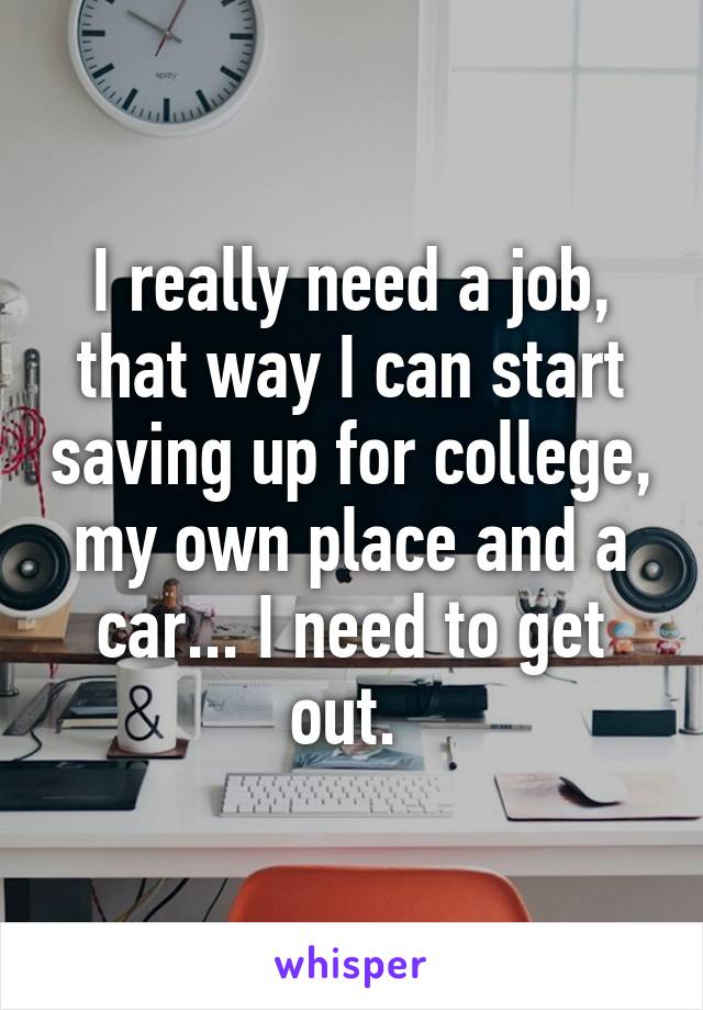 I really need a job, that way I can start saving up for college, my own place and a car... I need to get out. 