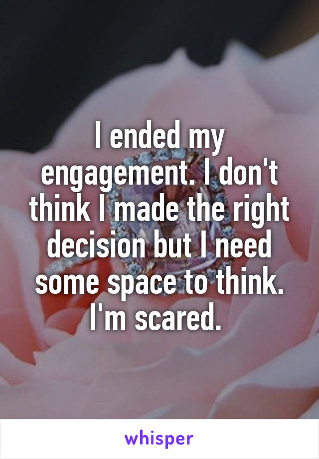 I ended my engagement. I don't think I made the right decision but I need some space to think. I'm scared. 