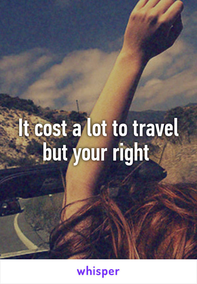 It cost a lot to travel but your right 